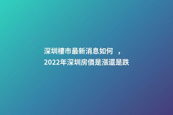 深圳樓市最新消息如何，2022年深圳房價是漲還是跌?